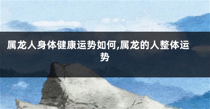 属龙人身体健康运势如何,属龙的人整体运势
