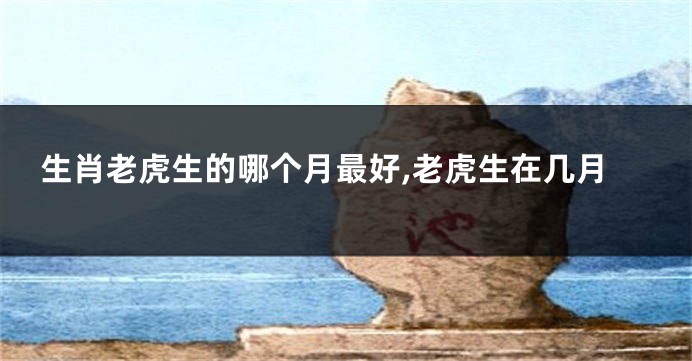 生肖老虎生的哪个月最好,老虎生在几月