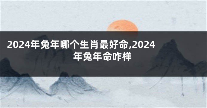 2024年兔年哪个生肖最好命,2024年兔年命咋样