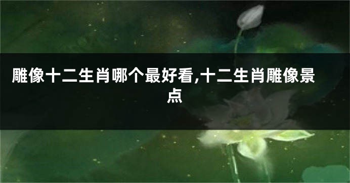 雕像十二生肖哪个最好看,十二生肖雕像景点
