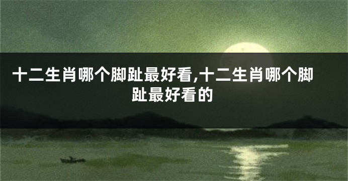 十二生肖哪个脚趾最好看,十二生肖哪个脚趾最好看的