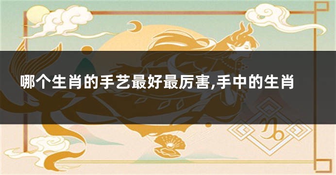 哪个生肖的手艺最好最厉害,手中的生肖