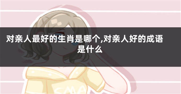 对亲人最好的生肖是哪个,对亲人好的成语是什么