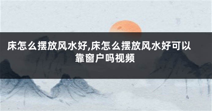 床怎么摆放风水好,床怎么摆放风水好可以靠窗户吗视频