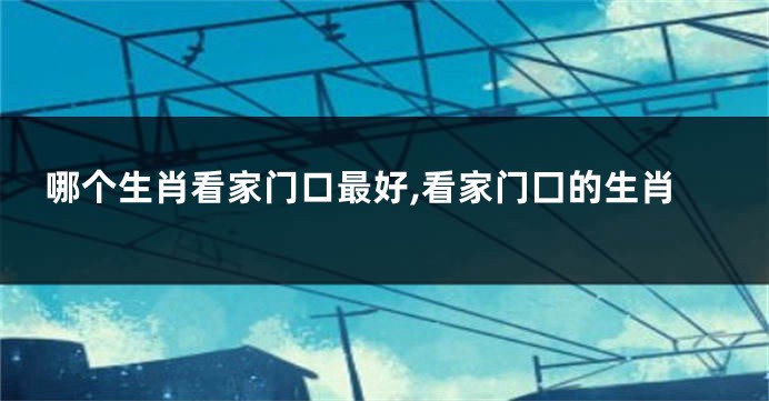 哪个生肖看家门口最好,看家门囗的生肖