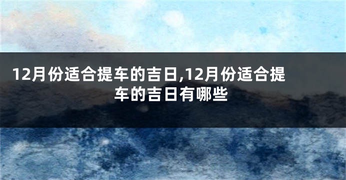 12月份适合提车的吉日,12月份适合提车的吉日有哪些