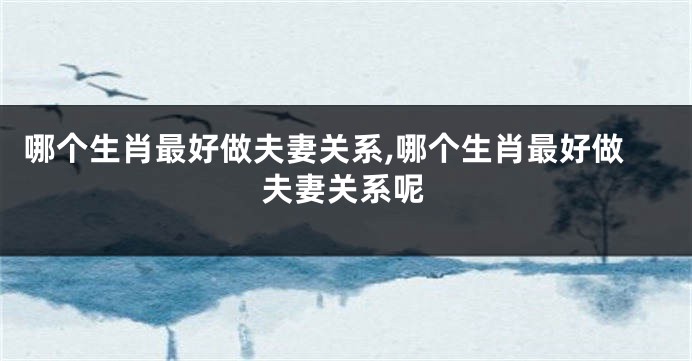 哪个生肖最好做夫妻关系,哪个生肖最好做夫妻关系呢
