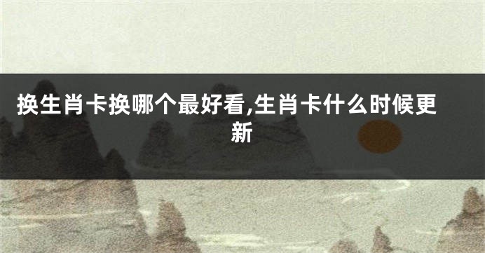 换生肖卡换哪个最好看,生肖卡什么时候更新