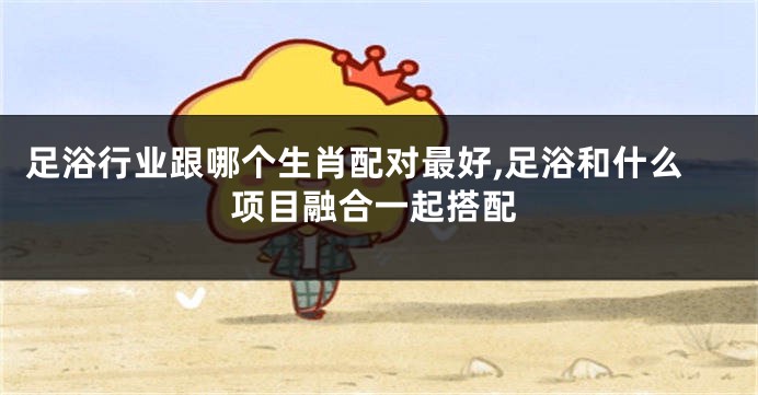 足浴行业跟哪个生肖配对最好,足浴和什么项目融合一起搭配