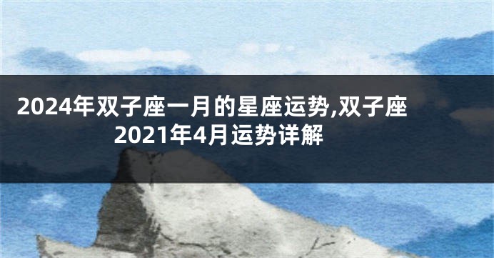 2024年双子座一月的星座运势,双子座2021年4月运势详解