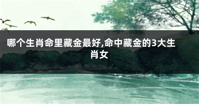 哪个生肖命里藏金最好,命中藏金的3大生肖女