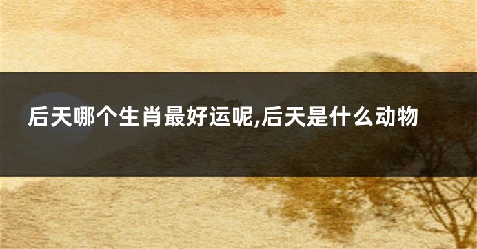 后天哪个生肖最好运呢,后天是什么动物