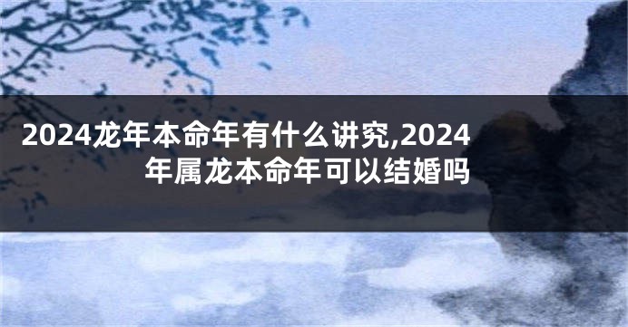 2024龙年本命年有什么讲究,2024年属龙本命年可以结婚吗