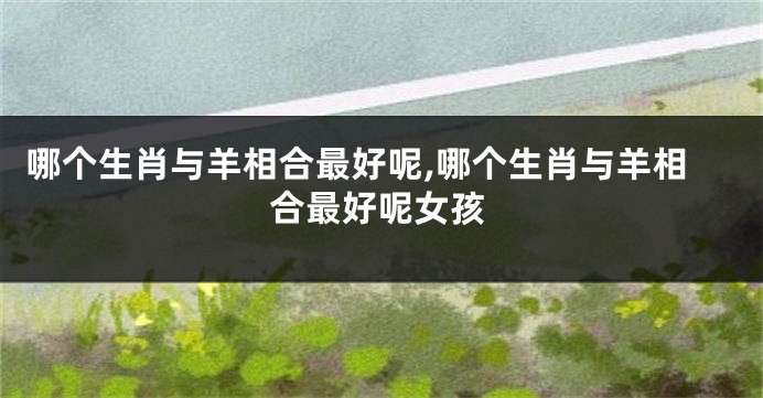 哪个生肖与羊相合最好呢,哪个生肖与羊相合最好呢女孩
