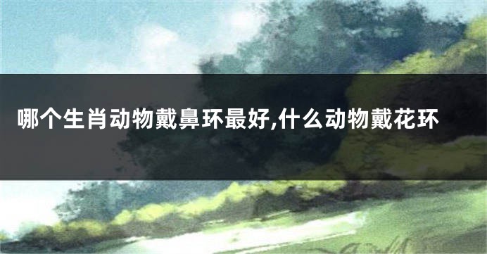 哪个生肖动物戴鼻环最好,什么动物戴花环