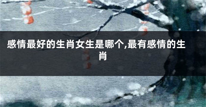 感情最好的生肖女生是哪个,最有感情的生肖