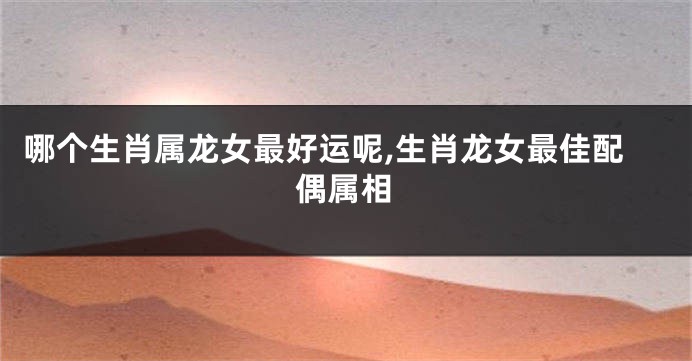 哪个生肖属龙女最好运呢,生肖龙女最佳配偶属相