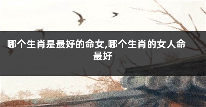 哪个生肖是最好的命女,哪个生肖的女人命最好