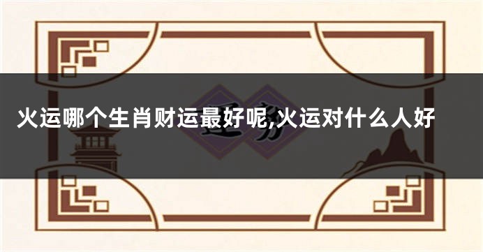 火运哪个生肖财运最好呢,火运对什么人好