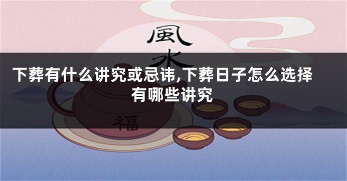 下葬有什么讲究或忌讳,下葬日子怎么选择有哪些讲究
