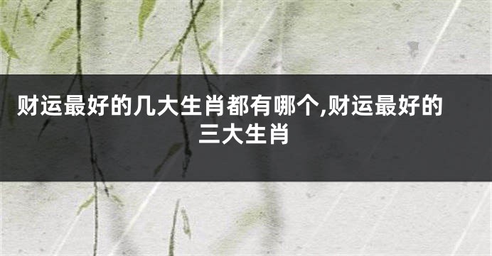财运最好的几大生肖都有哪个,财运最好的三大生肖