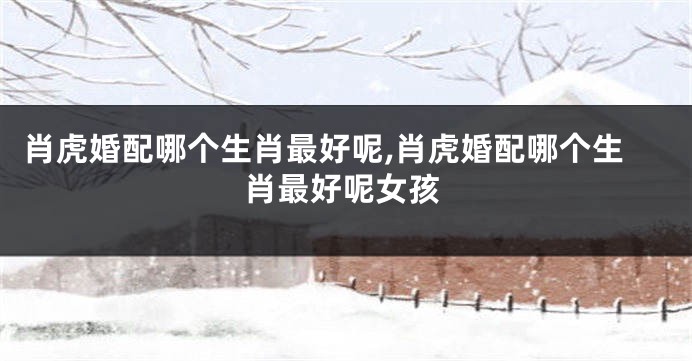 肖虎婚配哪个生肖最好呢,肖虎婚配哪个生肖最好呢女孩