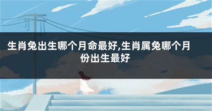生肖兔出生哪个月命最好,生肖属兔哪个月份出生最好