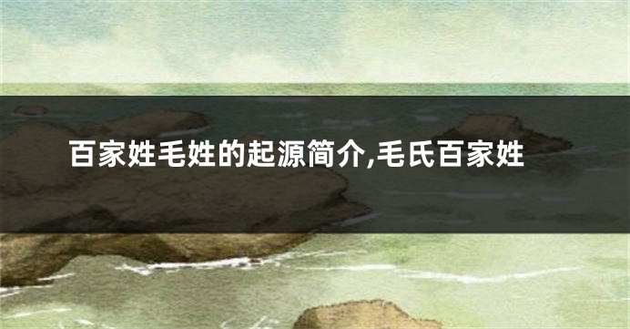 百家姓毛姓的起源简介,毛氏百家姓
