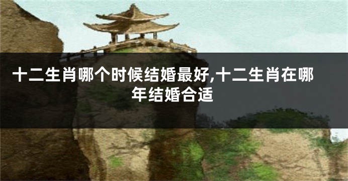 十二生肖哪个时候结婚最好,十二生肖在哪年结婚合适