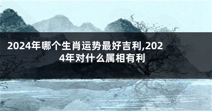 2024年哪个生肖运势最好吉利,2024年对什么属相有利