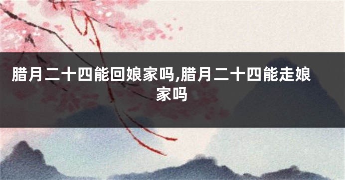 腊月二十四能回娘家吗,腊月二十四能走娘家吗