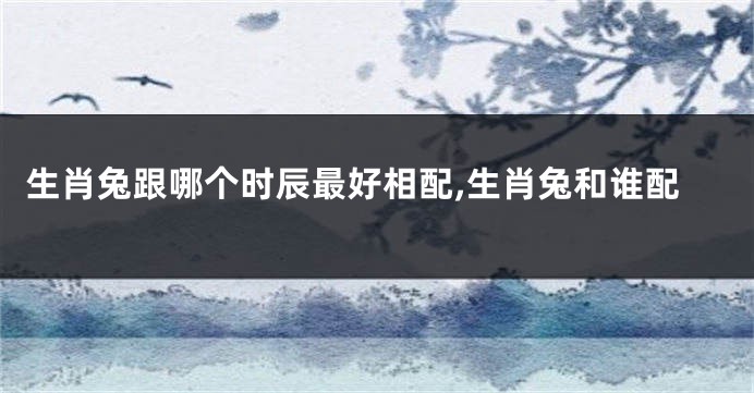 生肖兔跟哪个时辰最好相配,生肖兔和谁配