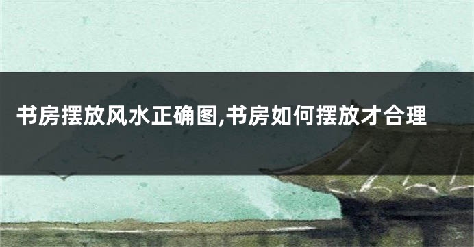 书房摆放风水正确图,书房如何摆放才合理