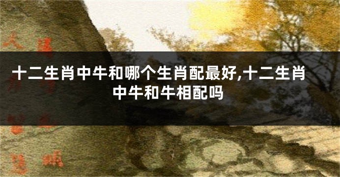 十二生肖中牛和哪个生肖配最好,十二生肖中牛和牛相配吗