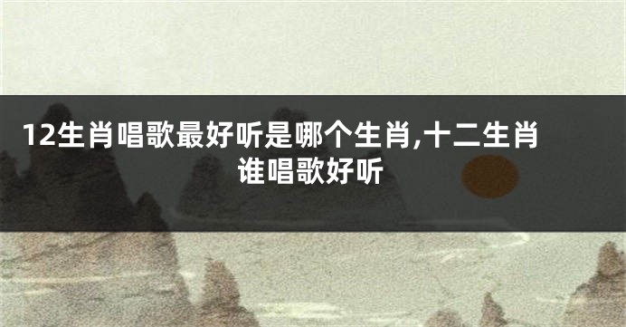 12生肖唱歌最好听是哪个生肖,十二生肖谁唱歌好听