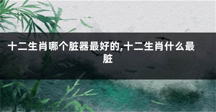 十二生肖哪个脏器最好的,十二生肖什么最脏