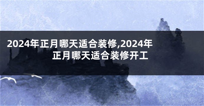 2024年正月哪天适合装修,2024年正月哪天适合装修开工