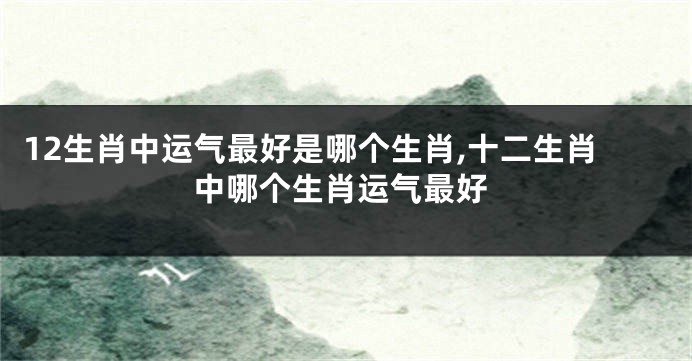 12生肖中运气最好是哪个生肖,十二生肖中哪个生肖运气最好