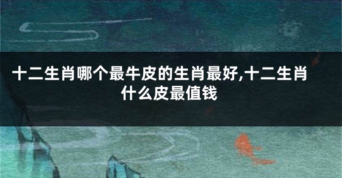 十二生肖哪个最牛皮的生肖最好,十二生肖什么皮最值钱