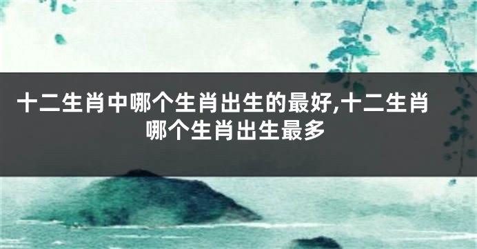 十二生肖中哪个生肖出生的最好,十二生肖哪个生肖出生最多