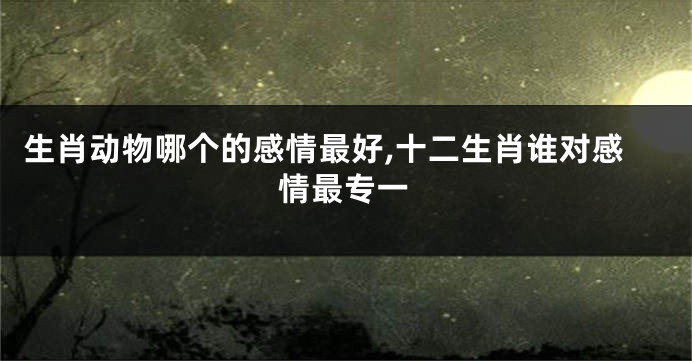 生肖动物哪个的感情最好,十二生肖谁对感情最专一
