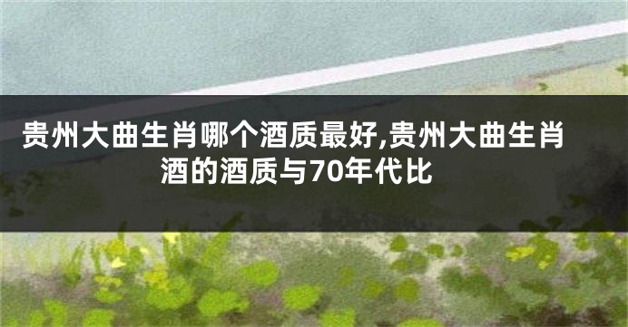 贵州大曲生肖哪个酒质最好,贵州大曲生肖酒的酒质与70年代比