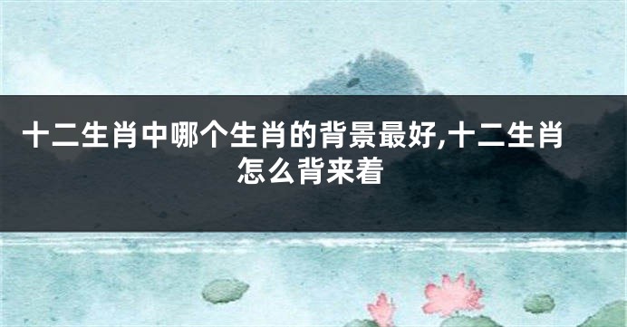 十二生肖中哪个生肖的背景最好,十二生肖怎么背来着