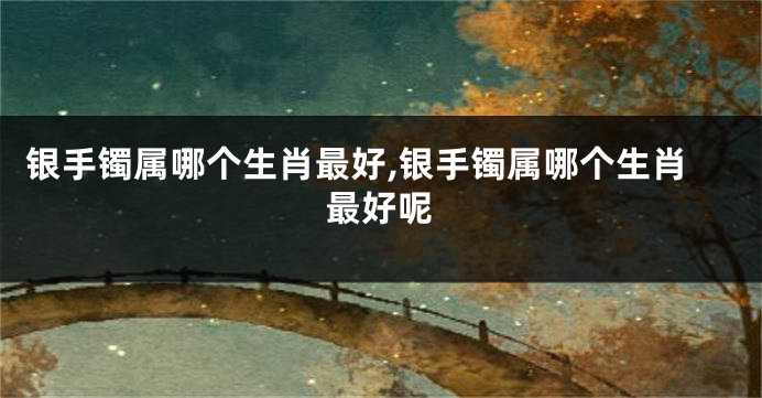 银手镯属哪个生肖最好,银手镯属哪个生肖最好呢