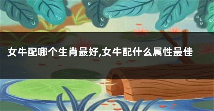 女牛配哪个生肖最好,女牛配什么属性最佳