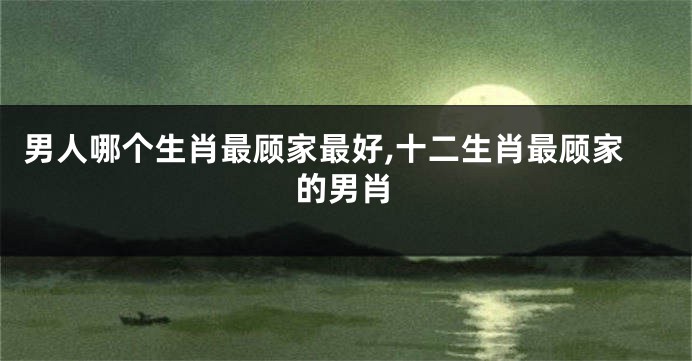 男人哪个生肖最顾家最好,十二生肖最顾家的男肖