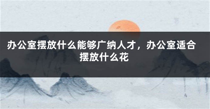 办公室摆放什么能够广纳人才，办公室适合摆放什么花