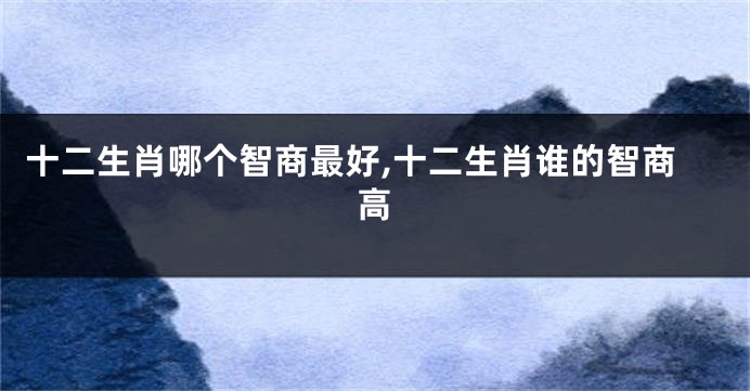 十二生肖哪个智商最好,十二生肖谁的智商高