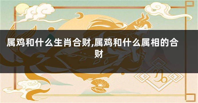 属鸡和什么生肖合财,属鸡和什么属相的合财