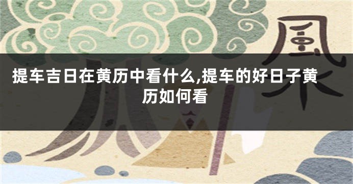 提车吉日在黄历中看什么,提车的好日子黄历如何看